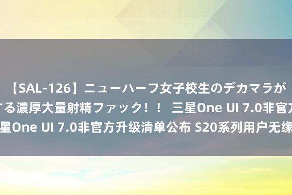 【SAL-126】ニューハーフ女子校生のデカマラが生穿きブルマを圧迫する濃厚大量射精ファック！！ 三星One UI 7.0非官方升级清单公布 S20系列用户无缘