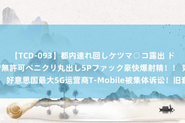 【TCD-093】都内連れ回しケツマ○コ露出 ド変態ニューハーフ野外で無許可ペニクリ丸出し5Pファック豪快爆射精！！ 好意思国最大5G运营商T-Mobile被集体诉讼！旧套餐未经欢喜暗自加价