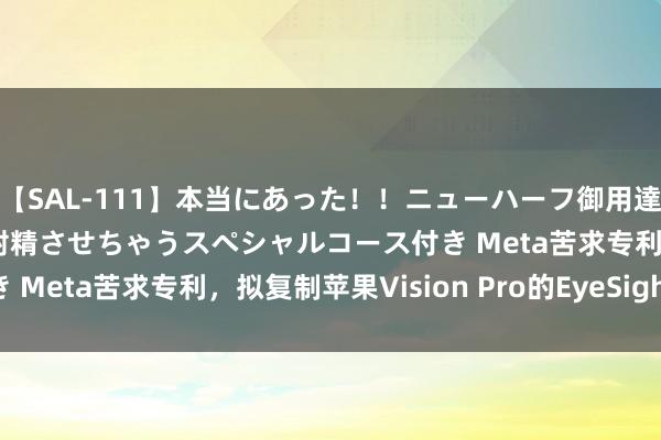 【SAL-111】本当にあった！！ニューハーフ御用達 性感エステサロン 9 射精させちゃうスペシャルコース付き Meta苦求专利，拟复制苹果Vision Pro的EyeSight功能