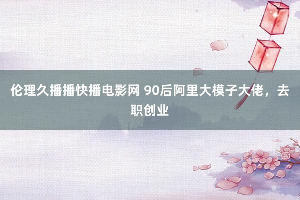 伦理久播播快播电影网 90后阿里大模子大佬，去职创业