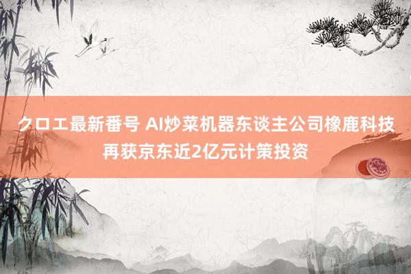 クロエ最新番号 AI炒菜机器东谈主公司橡鹿科技再获京东近2亿元计策投资