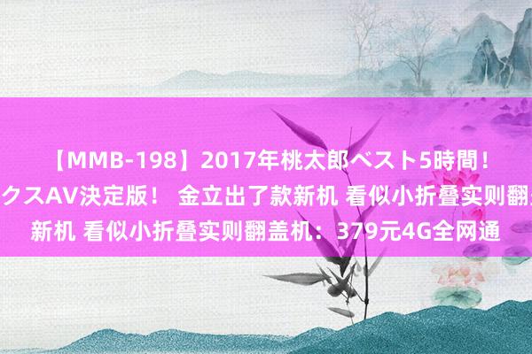 【MMB-198】2017年桃太郎ベスト5時間！これが見納めパラドックスAV決定版！ 金立出了款新机 看似小折叠实则翻盖机：379元4G全网通