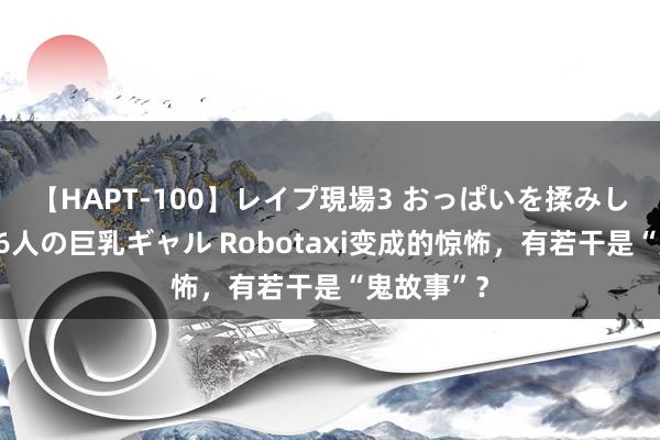 【HAPT-100】レイプ現場3 おっぱいを揉みしだかれた6人の巨乳ギャル Robotaxi变成的惊怖，有若干是“鬼故事”？