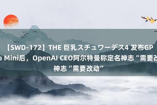 【SWD-172】THE 巨乳スチュワーデス4 发布GPT-4o Mini后，OpenAI CEO阿尔特曼称定名神志“需要改动”