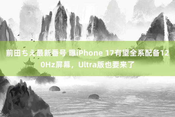 前田ちえ最新番号 曝iPhone 17有望全系配备120Hz屏幕，Ultra版也要来了