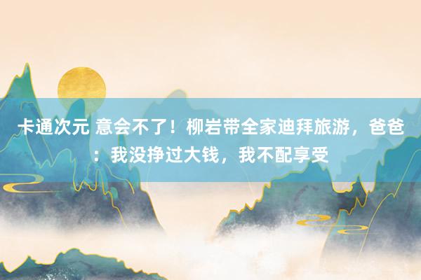 卡通次元 意会不了！柳岩带全家迪拜旅游，爸爸：我没挣过大钱，我不配享受