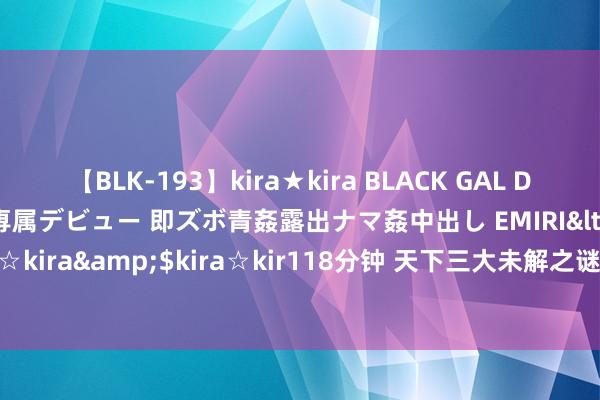 【BLK-193】kira★kira BLACK GAL DEBUT 日焼け黒ギャル専属デビュー 即ズボ青姦露出ナマ姦中出し EMIRI</a>2014-11-19kira☆kira&$kira☆kir118分钟 天下三大未解之谜，有一件发生在中国，科学家都无法证明