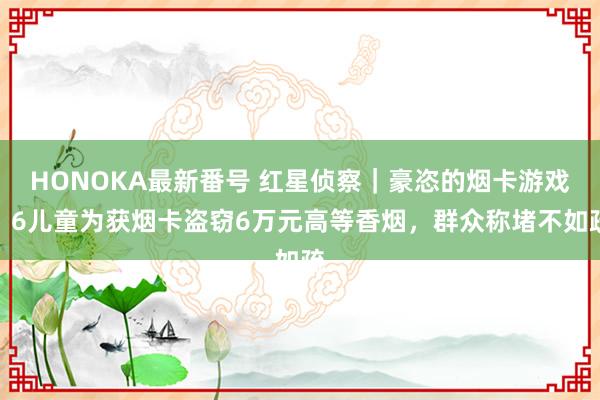 HONOKA最新番号 红星侦察｜豪恣的烟卡游戏：6儿童为获烟卡盗窃6万元高等香烟，群众称堵不如疏