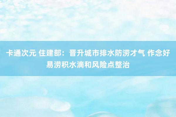 卡通次元 住建部：晋升城市排水防涝才气 作念好易涝积水滴和风险点整治