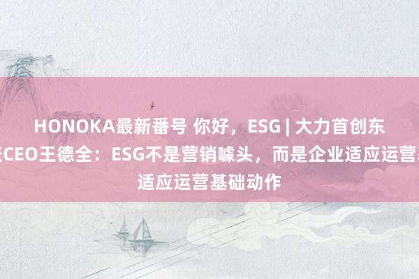 HONOKA最新番号 你好，ESG | 大力首创东说念主兼CEO王德全：ESG不是营销噱头，而是企业适应运营基础动作