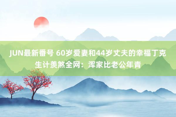 JUN最新番号 60岁爱妻和44岁丈夫的幸福丁克生计羡煞全网：浑家比老公年青