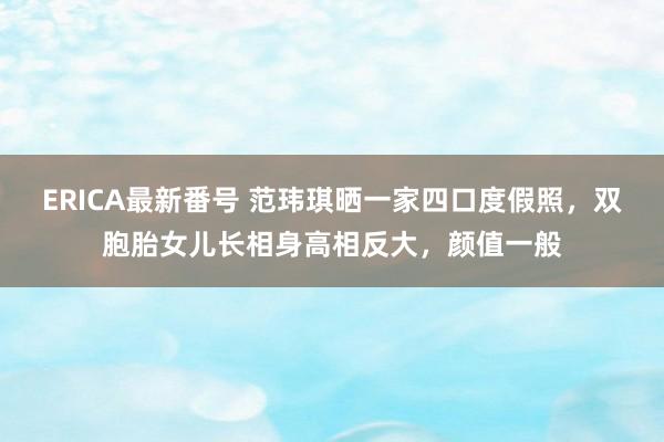 ERICA最新番号 范玮琪晒一家四口度假照，双胞胎女儿长相身高相反大，颜值一般