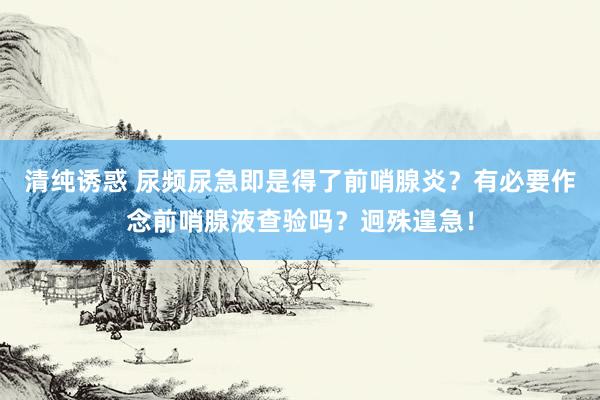 清纯诱惑 尿频尿急即是得了前哨腺炎？有必要作念前哨腺液查验吗？迥殊遑急！