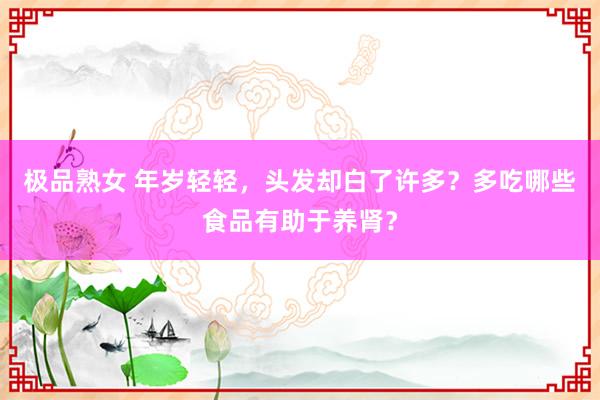 极品熟女 年岁轻轻，头发却白了许多？多吃哪些食品有助于养肾？