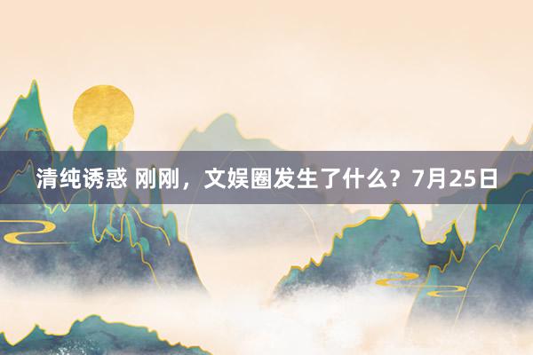 清纯诱惑 刚刚，文娱圈发生了什么？7月25日