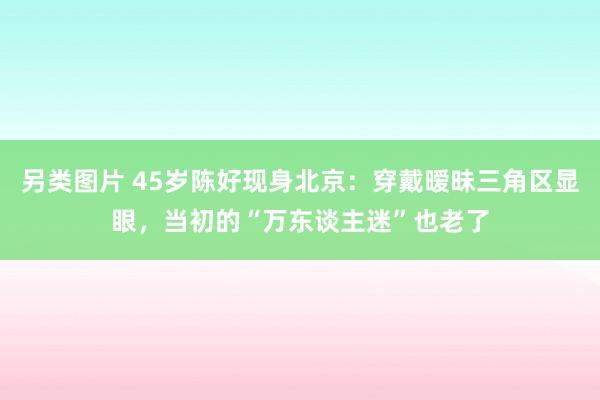 另类图片 45岁陈好现身北京：穿戴暧昧三角区显眼，当初的“万东谈主迷”也老了