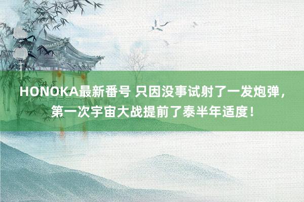 HONOKA最新番号 只因没事试射了一发炮弹，第一次宇宙大战提前了泰半年适度！