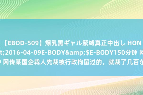 【EBOD-509】爆乳黒ギャル緊縛真正中出し HONOKA</a>2016-04-09E-BODY&$E-BODY150分钟 网传某国企裁人先裁被行政拘留过的，就裁了几百东谈主……涉PC、酒驾、赌博