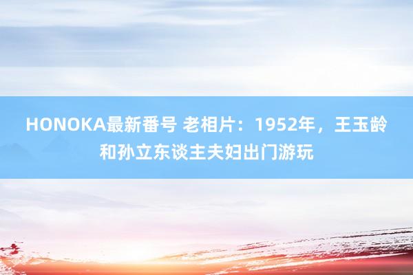 HONOKA最新番号 老相片：1952年，王玉龄和孙立东谈主夫妇出门游玩