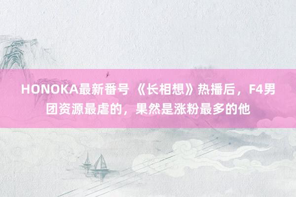 HONOKA最新番号 《长相想》热播后，F4男团资源最虐的，果然是涨粉最多的他