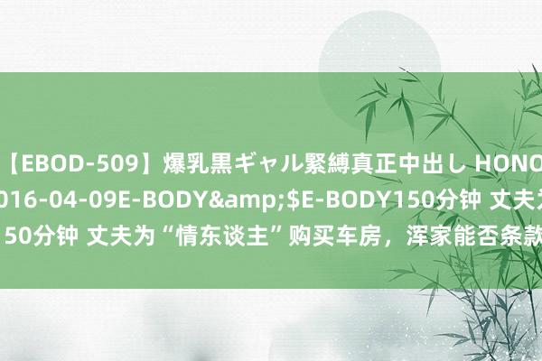 【EBOD-509】爆乳黒ギャル緊縛真正中出し HONOKA</a>2016-04-09E-BODY&$E-BODY150分钟 丈夫为“情东谈主”购买车房，浑家能否条款“情东谈主”返还？