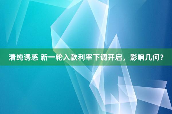 清纯诱惑 新一轮入款利率下调开启，影响几何？