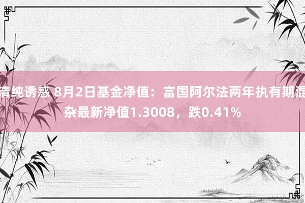 清纯诱惑 8月2日基金净值：富国阿尔法两年执有期混杂最新净值1.3008，跌0.41%