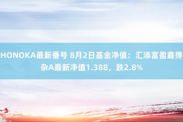 HONOKA最新番号 8月2日基金净值：汇添富盈鑫搀杂A最新净值1.388，跌2.8%