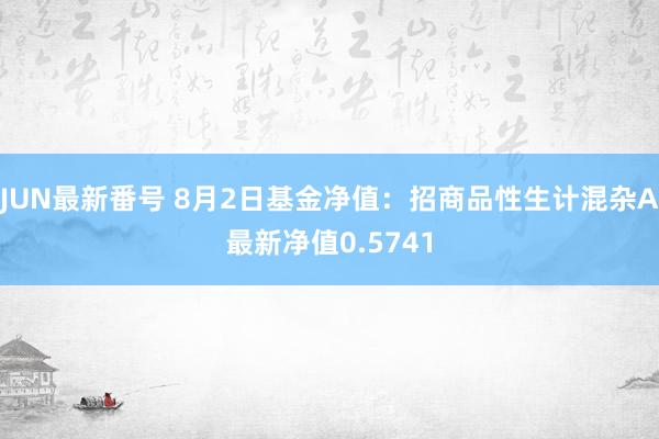 JUN最新番号 8月2日基金净值：招商品性生计混杂A最新净值0.5741