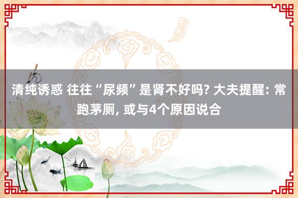 清纯诱惑 往往“尿频”是肾不好吗? 大夫提醒: 常跑茅厕， 或与4个原因说合