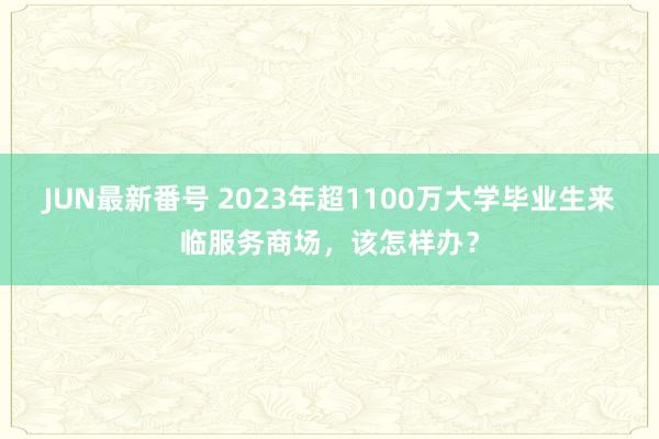 JUN最新番号 2023年超1100万大学毕业生来临服务商场，该怎样办？