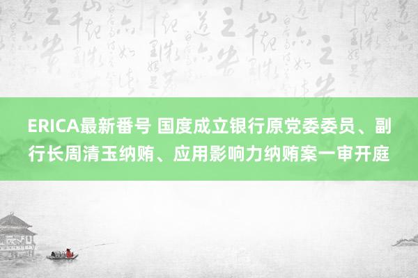 ERICA最新番号 国度成立银行原党委委员、副行长周清玉纳贿、应用影响力纳贿案一审开庭