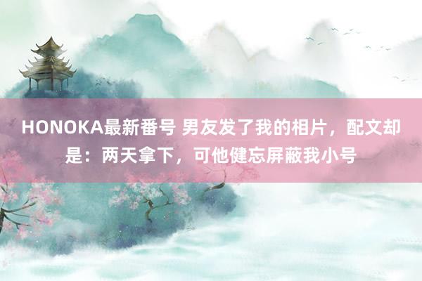 HONOKA最新番号 男友发了我的相片，配文却是：两天拿下，可他健忘屏蔽我小号