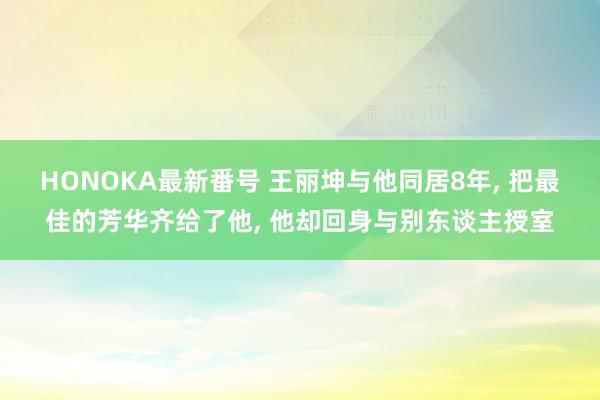 HONOKA最新番号 王丽坤与他同居8年， 把最佳的芳华齐给了他， 他却回身与别东谈主授室