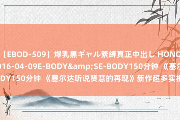 【EBOD-509】爆乳黒ギャル緊縛真正中出し HONOKA</a>2016-04-09E-BODY&$E-BODY150分钟 《塞尔达听说贤慧的再现》新作超多实机实际老师公布