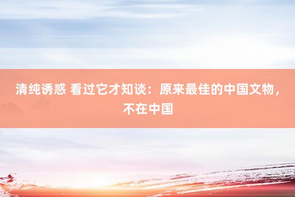 清纯诱惑 看过它才知谈：原来最佳的中国文物，不在中国