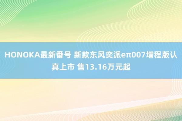 HONOKA最新番号 新款东风奕派eπ007增程版认真上市 售13.16万元起