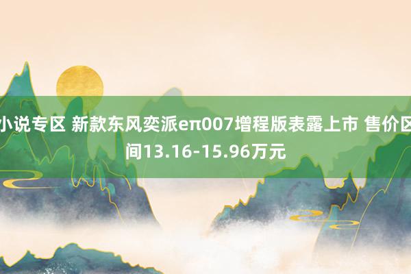 小说专区 新款东风奕派eπ007增程版表露上市 售价区间13.16-15.96万元