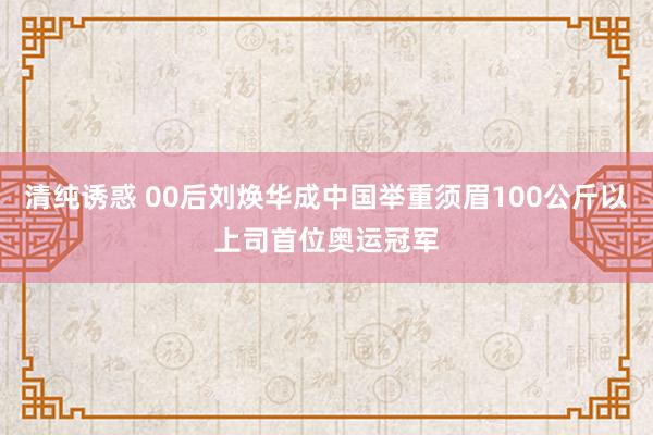 清纯诱惑 00后刘焕华成中国举重须眉100公斤以上司首位奥运冠军