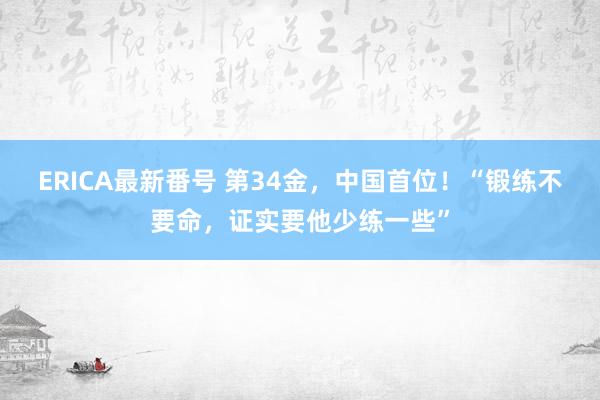 ERICA最新番号 第34金，中国首位！“锻练不要命，证实要他少练一些”