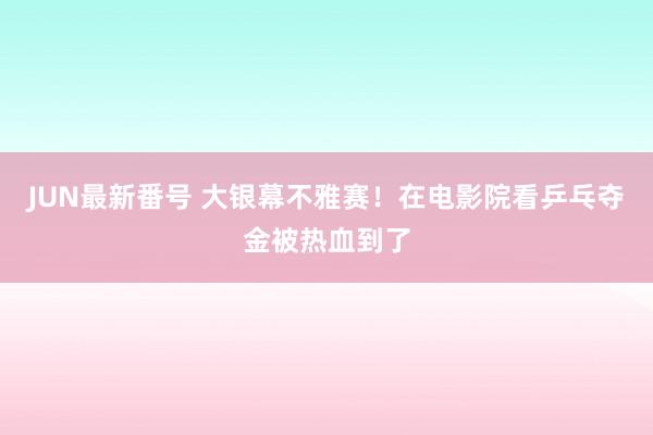 JUN最新番号 大银幕不雅赛！在电影院看乒乓夺金被热血到了