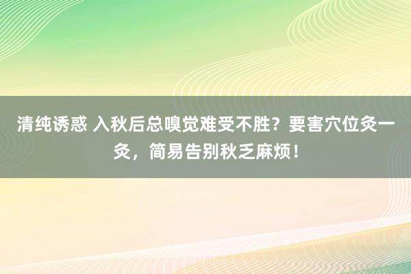 清纯诱惑 入秋后总嗅觉难受不胜？要害穴位灸一灸，简易告别秋乏麻烦！