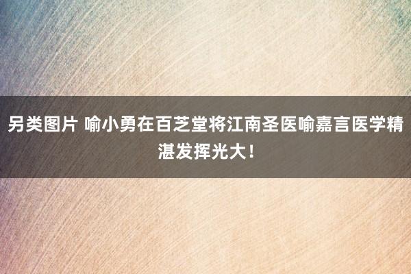 另类图片 喻小勇在百芝堂将江南圣医喻嘉言医学精湛发挥光大！