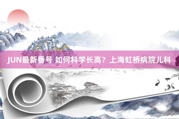 JUN最新番号 如何科学长高？上海虹桥病院儿科