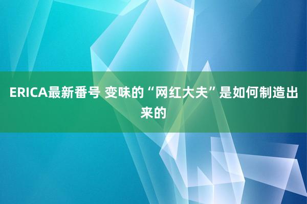 ERICA最新番号 变味的“网红大夫”是如何制造出来的