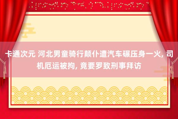 卡通次元 河北男童骑行颠仆遭汽车碾压身一火， 司机厄运被拘， 竟要罗致刑事拜访