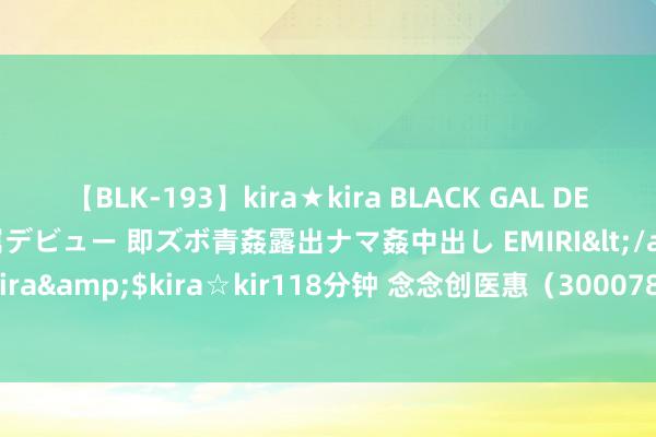 【BLK-193】kira★kira BLACK GAL DEBUT 日焼け黒ギャル専属デビュー 即ズボ青姦露出ナマ姦中出し EMIRI</a>2014-11-19kira☆kira&$kira☆kir118分钟 念念创医惠（300078）8月14日主力资金净卖出496.61万元