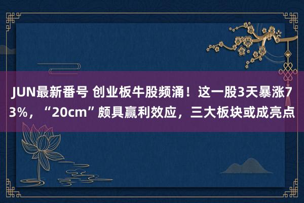 JUN最新番号 创业板牛股频涌！这一股3天暴涨73%，“20cm”颇具赢利效应，三大板块或成亮点