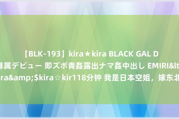 【BLK-193】kira★kira BLACK GAL DEBUT 日焼け黒ギャル専属デビュー 即ズボ青姦露出ナマ姦中出し EMIRI</a>2014-11-19kira☆kira&$kira☆kir118分钟 我是日本空姐，嫁东北“三无”后生，跟他姓改中国名，陪嫁200万