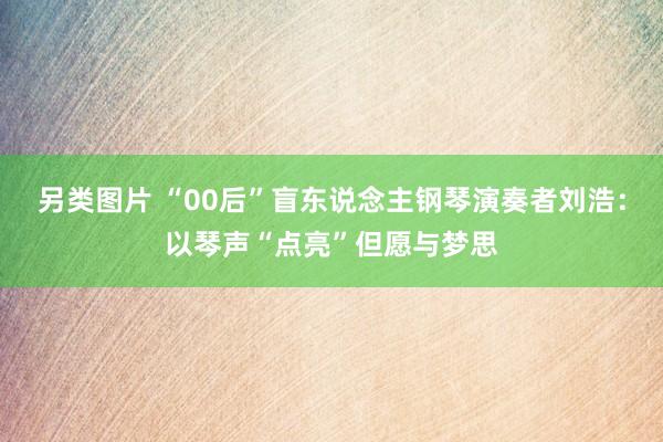 另类图片 “00后”盲东说念主钢琴演奏者刘浩：以琴声“点亮”但愿与梦思